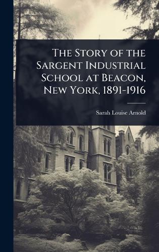 The Story of the Sargent Industrial School at Beacon, New York, 1891-1916  by Sarah Louise Arnold at Abbey's Bookshop, 