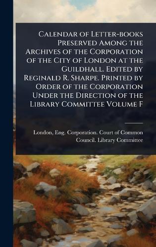 Calendar of Letter-books Preserved Among the Archives of the Corporation of the City of London at the Guildhall. Edited by Reginald R. Sharpe. Printed by Order of the Corporation Under the Direction of the Library Committee Volume F  by Eng Corporation Court of Co London at Abbey's Bookshop, 