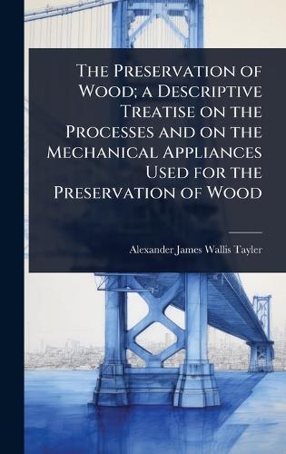 The Preservation of Wood; a Descriptive Treatise on the Processes and on the Mechanical Appliances Used for the Preservation of Wood  by Alexander James Wallis-Tayler at Abbey's Bookshop, 