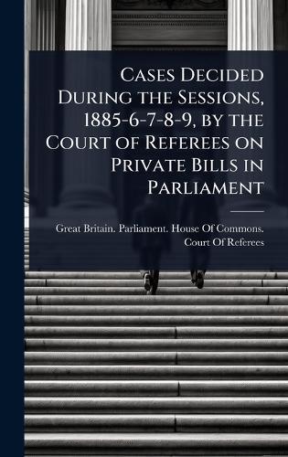 Cases Decided During the Sessions, 1885-6-7-8-9, by the Court of Referees on Private Bills in Parliament  by Great Britain Parliament House of C at Abbey's Bookshop, 