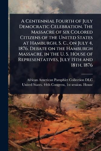 A Centennial Fourth of July Democratic Celebration. The Massacre of six Colored Citizens of the United States at Hamburgh, S. C., on July 4, 1876. Debate on the Hamburgh Massacre, in the U. S. House of Representatives, July 15th and 18th, 1876  by African American Pamphlet Collection at Abbey's Bookshop, 