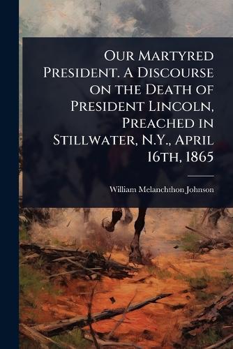 Our Martyred President. A Discourse on the Death of President Lincoln, Preached in Stillwater, N.Y., April 16th, 1865  by William Melanchthon Johnson at Abbey's Bookshop, 