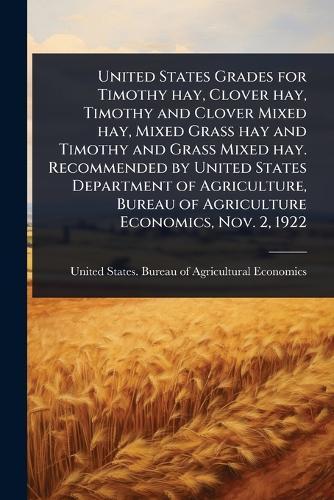United States Grades for Timothy hay, Clover hay, Timothy and Clover Mixed hay, Mixed Grass hay and Timothy and Grass Mixed hay. Recommended by United States Department of Agriculture, Bureau of Agriculture Economics, Nov. 2, 1922  by United States Bureau of Agricultural at Abbey's Bookshop, 