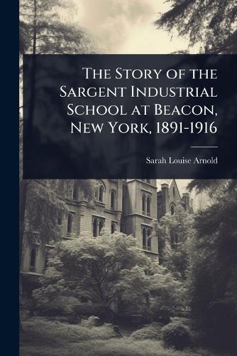 The Story of the Sargent Industrial School at Beacon, New York, 1891-1916  by Sarah Louise Arnold at Abbey's Bookshop, 