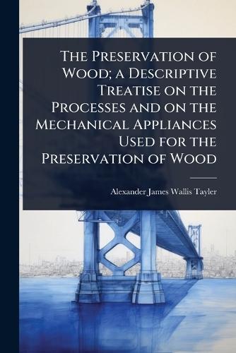 The Preservation of Wood; a Descriptive Treatise on the Processes and on the Mechanical Appliances Used for the Preservation of Wood  by Alexander James Wallis-Tayler at Abbey's Bookshop, 