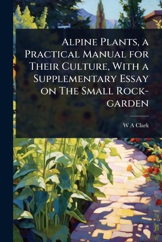 Alpine Plants, a Practical Manual for Their Culture, With a Supplementary Essay on The Small Rock-garden  by W a Clark at Abbey's Bookshop, 