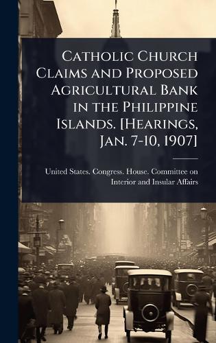 Catholic Church Claims and Proposed Agricultural Bank in the Philippine Islands. [Hearings, Jan. 7-10, 1907]  by United States Congress House Commi at Abbey's Bookshop, 