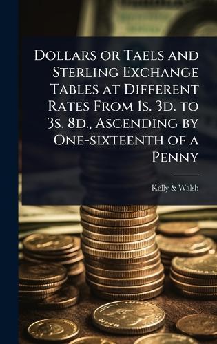 Dollars or Taels and Sterling Exchange Tables at Different Rates From 1s. 3d. to 3s. 8d., Ascending by One-sixteenth of a Penny  by Kelly & Walsh at Abbey's Bookshop, 