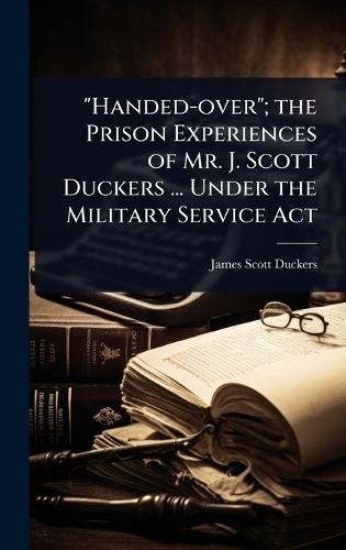 ""Handed-over""; the Prison Experiences of Mr. J. Scott Duckers ... Under the Military Service Act  by James Scott Duckers at Abbey's Bookshop, 