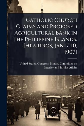 Catholic Church Claims and Proposed Agricultural Bank in the Philippine Islands. [Hearings, Jan. 7-10, 1907]  by United States Congress House Commi at Abbey's Bookshop, 