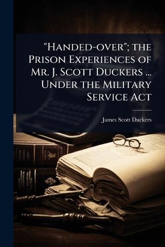 ""Handed-over""; the Prison Experiences of Mr. J. Scott Duckers ... Under the Military Service Act  by James Scott Duckers at Abbey's Bookshop, 