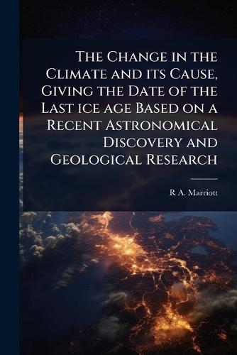 The Change in the Climate and its Cause, Giving the Date of the Last ice age Based on a Recent Astronomical Discovery and Geological Research  by R A 1857- Marriott at Abbey's Bookshop, 