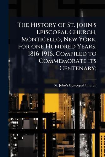 The History of St. John's Episcopal Church, Monticello, New York, for one Hundred Years, 1816-1916, Compiled to Commemorate its Centenary;  by St John's Episcopal Church (Monticel at Abbey's Bookshop, 