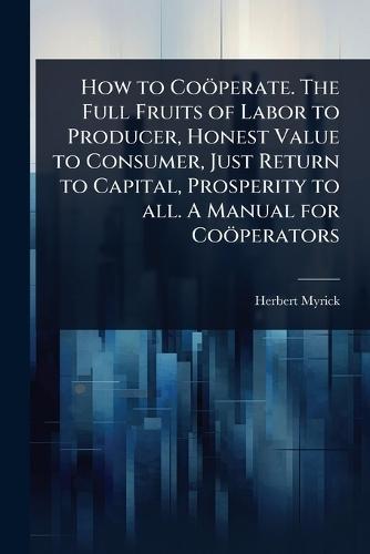 How to Coöperate. The Full Fruits of Labor to Producer, Honest Value to Consumer, Just Return to Capital, Prosperity to all. A Manual for Coöperators  by Herbert Myrick at Abbey's Bookshop, 