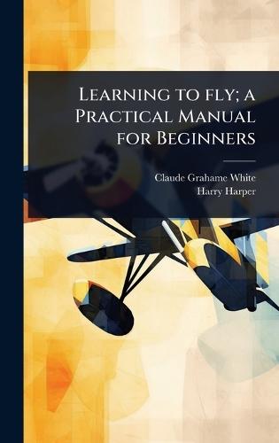 Learning to fly; a Practical Manual for Beginners  by Claude Grahame-White at Abbey's Bookshop, 