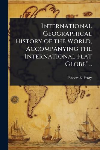 International Geographical History of the World, Accompanying the ""International Flat Globe"" ..  by Robert E 1856-1920 Peary at Abbey's Bookshop, 
