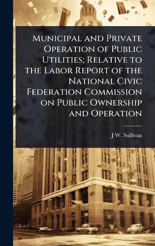 Municipal and Private Operation of Public Utilities; Relative to the Labor Report of the National Civic Federation Commission on Public Ownership and Operation  by J W 1848- Sullivan at Abbey's Bookshop, 
