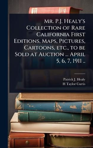 Mr. P.J. Healy's Collection of Rare California First Editions, Maps, Pictures, Cartoons, etc., to be Sold at Auction ... April 5, 6, 7, 1911 ..  by Patrick J B 1838? Healy at Abbey's Bookshop, 