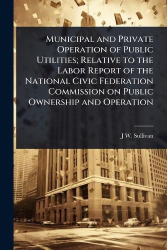 Municipal and Private Operation of Public Utilities; Relative to the Labor Report of the National Civic Federation Commission on Public Ownership and Operation  by J W 1848- Sullivan at Abbey's Bookshop, 