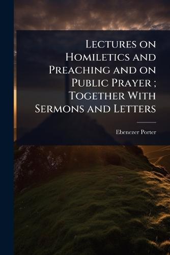 Lectures on Homiletics and Preaching and on Public Prayer; Together With Sermons and Letters  by Ebenezer Porter at Abbey's Bookshop, 