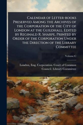 Calendar of Letter-books Preserved Among the Archives of the Corporation of the City of London at the Guildhall. Edited by Reginald R. Sharpe. Printed by Order of the Corporation Under the Direction of the Library Committee  by Eng Corporation Court of Co London at Abbey's Bookshop, 