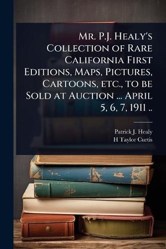Mr. P.J. Healy's Collection of Rare California First Editions, Maps, Pictures, Cartoons, etc., to be Sold at Auction ... April 5, 6, 7, 1911 ..  by Patrick J B 1838? Healy at Abbey's Bookshop, 
