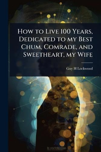 How to Live 100 Years, Dedicated to my Best Chum, Comrade, and Sweetheart, my Wife  by Guy H Lockwood at Abbey's Bookshop, 