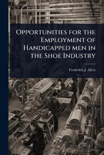 Opportunities for the Employment of Handicapped men in the Shoe Industry  by Frederick J 1864-1927 Allen at Abbey's Bookshop, 