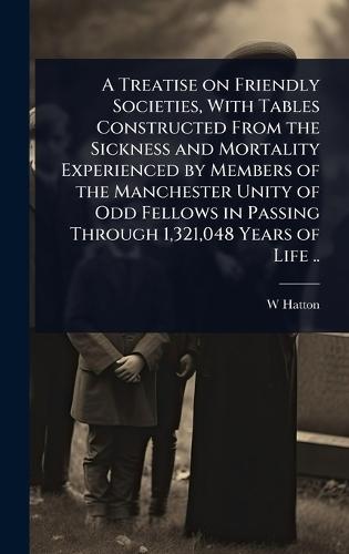 A Treatise on Friendly Societies, With Tables Constructed From the Sickness and Mortality Experienced by Members of the Manchester Unity of Odd Fellows in Passing Through 1,321,048 Years of Life ..  by W Hatton at Abbey's Bookshop, 