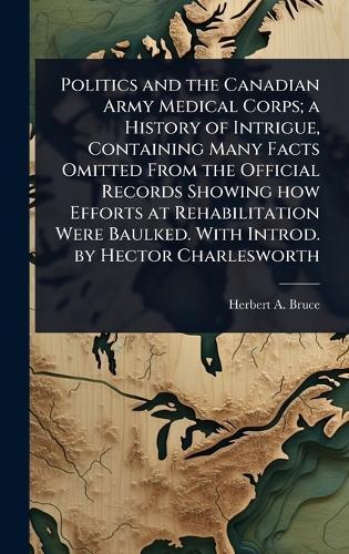Politics and the Canadian Army Medical Corps; a History of Intrigue, Containing Many Facts Omitted From the Official Records Showing how Efforts at Rehabilitation Were Baulked. With Introd. by Hector Charlesworth  by Herbert A 1868-1963 Bruce at Abbey's Bookshop, 