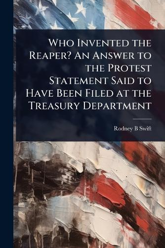 Who Invented the Reaper? An Answer to the Protest Statement Said to Have Been Filed at the Treasury Department  by Rodney B Swift at Abbey's Bookshop, 