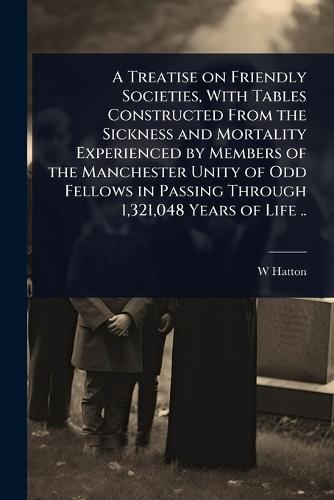 A Treatise on Friendly Societies, With Tables Constructed From the Sickness and Mortality Experienced by Members of the Manchester Unity of Odd Fellows in Passing Through 1,321,048 Years of Life ..  by W Hatton at Abbey's Bookshop, 