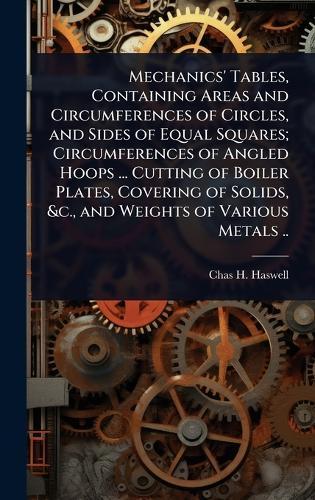 Mechanics' Tables, Containing Areas and Circumferences of Circles, and Sides of Equal Squares; Circumferences of Angled Hoops ... Cutting of Boiler Plates, Covering of Solids, &c., and Weights of Various Metals ..  by Chas H 1809-1907 Haswell at Abbey's Bookshop, 