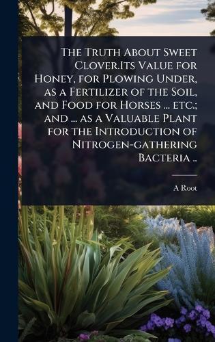 The Truth About Sweet Clover.Its Value for Honey, for Plowing Under, as a Fertilizer of the Soil, and Food for Horses ... etc.; and ... as a Valuable Plant for the Introduction of Nitrogen-gathering Bacteria ..  by A 1839-1923 Root at Abbey's Bookshop, 