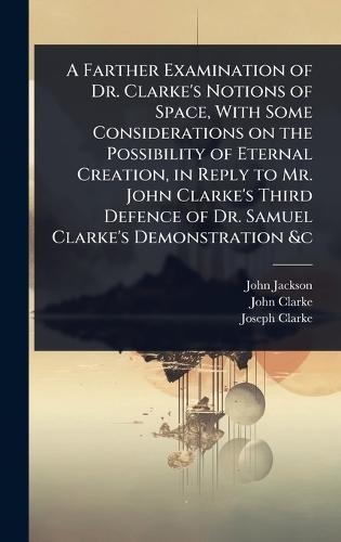A Farther Examination of Dr. Clarke's Notions of Space, With Some Considerations on the Possibility of Eternal Creation, in Reply to Mr. John Clarke's Third Defence of Dr. Samuel Clarke's Demonstration &c  by John Jackson at Abbey's Bookshop, 