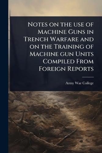 Notes on the use of Machine Guns in Trench Warfare and on the Training of Machine gun Units Compiled From Foreign Reports  by Army War College (U S ) at Abbey's Bookshop, 