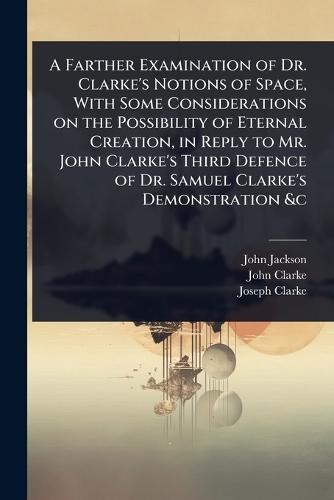 A Farther Examination of Dr. Clarke's Notions of Space, With Some Considerations on the Possibility of Eternal Creation, in Reply to Mr. John Clarke's Third Defence of Dr. Samuel Clarke's Demonstration &c  by John Jackson at Abbey's Bookshop, 