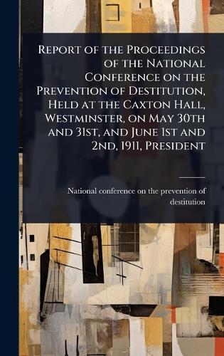 Report of the Proceedings of the National Conference on the Prevention of Destitution, Held at the Caxton Hall, Westminster, on May 30th and 31st, and June 1st and 2nd, 1911, President  by National Conference on the Prevention at Abbey's Bookshop, 