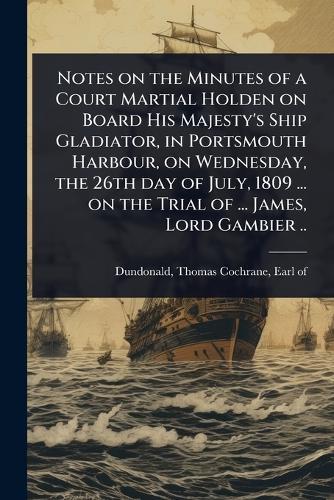 Notes on the Minutes of a Court Martial Holden on Board His Majesty's Ship Gladiator, in Portsmouth Harbour, on Wednesday, the 26th day of July, 1809 ... on the Trial of ... James, Lord Gambier ..  by Thomas Cochrane Earl of Dundonald at Abbey's Bookshop, 