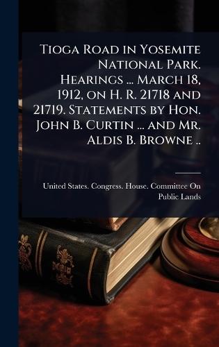 Tioga Road in Yosemite National Park. Hearings ... March 18, 1912, on H. R. 21718 and 21719. Statements by Hon. John B. Curtin ... and Mr. Aldis B. Browne ..  by United States Congress House Commi at Abbey's Bookshop, 