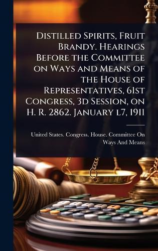 Distilled Spirits, Fruit Brandy. Hearings Before the Committee on Ways and Means of the House of Representatives, 61st Congress, 3d Session, on H. R. 2862. January l7, 1911  by United States Congress House Commi at Abbey's Bookshop, 