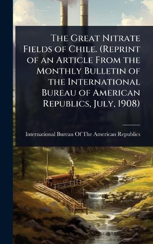 The Great Nitrate Fields of Chile. (Reprint of an Article From the Monthly Bulletin of the International Bureau of American Republics, July, 1908)  by International Bureau of the American at Abbey's Bookshop, 
