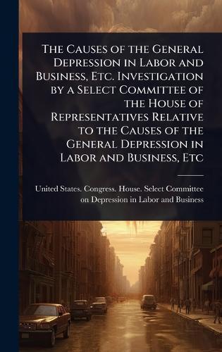 The Causes of the General Depression in Labor and Business, Etc. Investigation by a Select Committee of the House of Representatives Relative to the Causes of the General Depression in Labor and Business, Etc  by United States Congress House Selec at Abbey's Bookshop, 