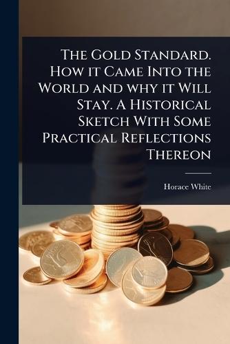 The Gold Standard. How it Came Into the World and why it Will Stay. A Historical Sketch With Some Practical Reflections Thereon  by Horace White at Abbey's Bookshop, 