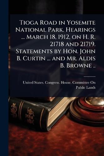 Tioga Road in Yosemite National Park. Hearings ... March 18, 1912, on H. R. 21718 and 21719. Statements by Hon. John B. Curtin ... and Mr. Aldis B. Browne ..  by United States Congress House Commi at Abbey's Bookshop, 