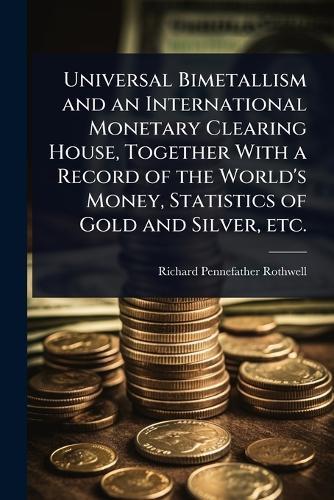 Universal Bimetallism and an International Monetary Clearing House, Together With a Record of the World's Money, Statistics of Gold and Silver, etc.  by Richard Pennefather Rothwell at Abbey's Bookshop, 
