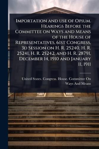 Importation and use of Opium. Hearings Before the Committee on Ways and Means of the House of Representatives, 61st Congress, 3d Session on H. R. 25240, H. R. 25241, H. R. 25242, and H. R. 28791, December 14, 1910 and January 11, 1911  by United States Congress House Commi at Abbey's Bookshop, 