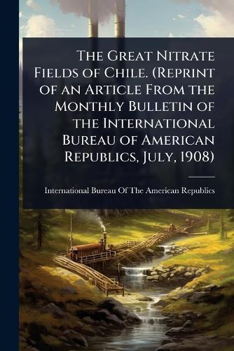 The Great Nitrate Fields of Chile. (Reprint of an Article From the Monthly Bulletin of the International Bureau of American Republics, July, 1908)  by International Bureau of the American at Abbey's Bookshop, 