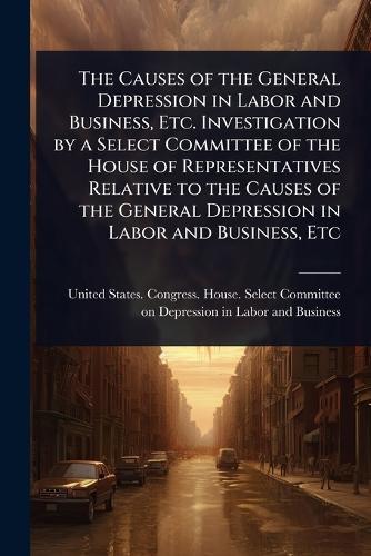 The Causes of the General Depression in Labor and Business, Etc. Investigation by a Select Committee of the House of Representatives Relative to the Causes of the General Depression in Labor and Business, Etc  by United States Congress House Selec at Abbey's Bookshop, 
