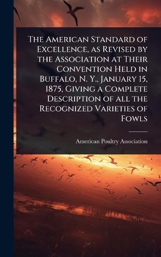The American Standard of Excellence, as Revised by the Association at Their Convention Held in Buffalo, N. Y., January 15, 1875, Giving a Complete Description of all the Recognized Varieties of Fowls  by American Poultry Association at Abbey's Bookshop, 